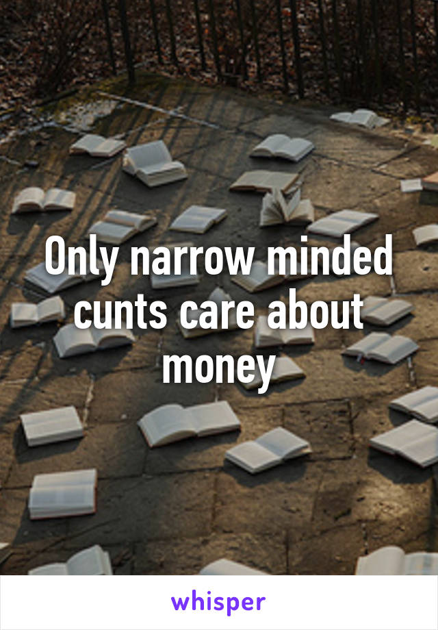 Only narrow minded cunts care about money