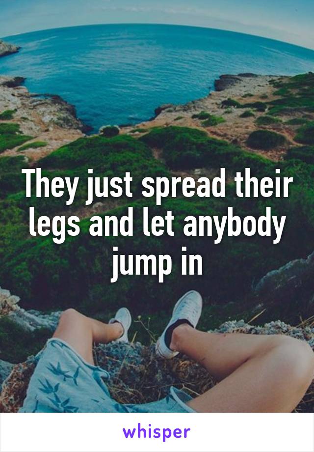 They just spread their legs and let anybody jump in