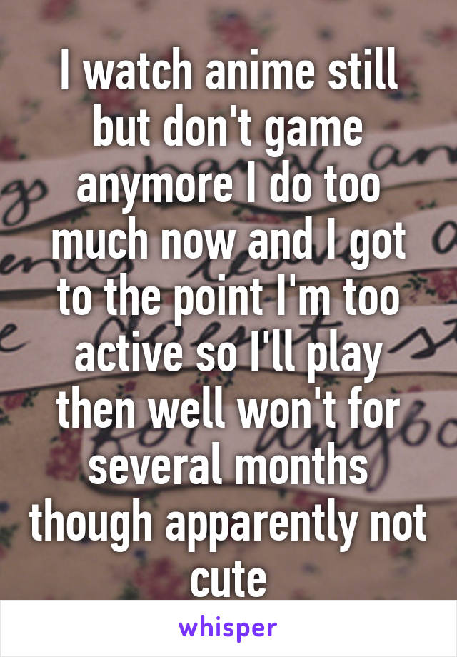 I watch anime still but don't game anymore I do too much now and I got to the point I'm too active so I'll play then well won't for several months though apparently not cute