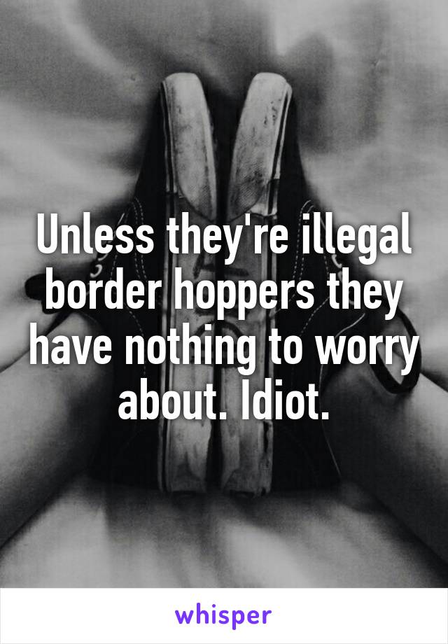 Unless they're illegal border hoppers they have nothing to worry about. Idiot.