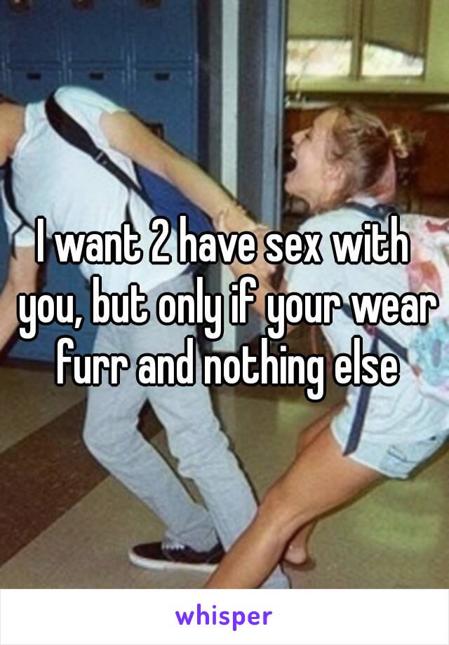 I want 2 have sex with you, but only if your wear furr and nothing else