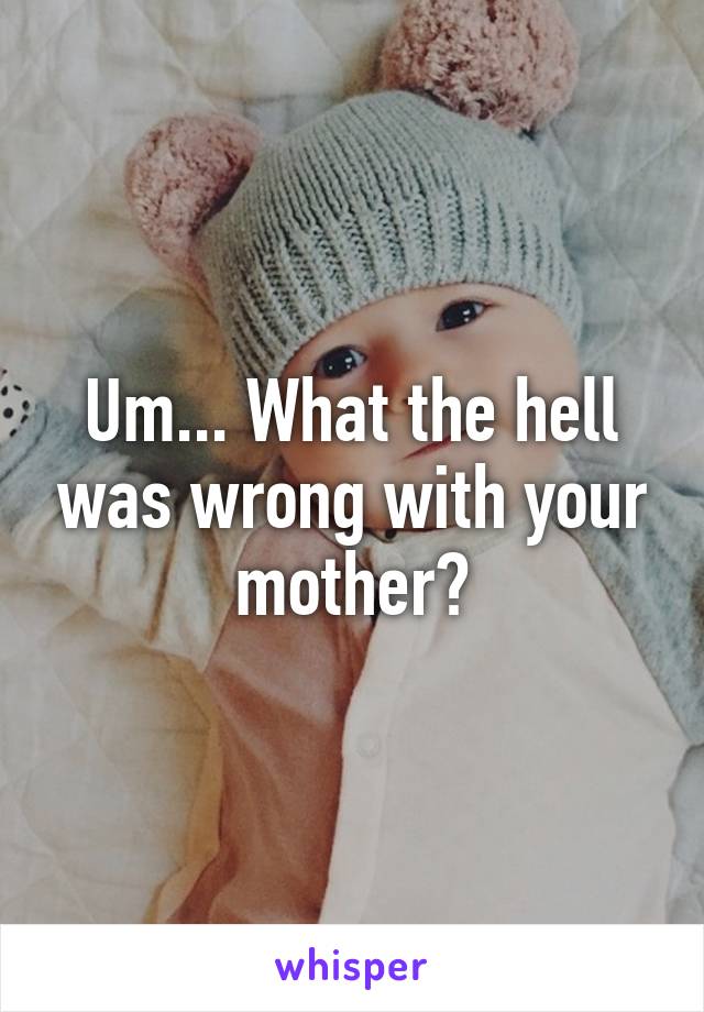 Um... What the hell was wrong with your mother?