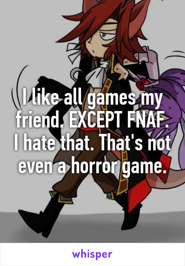 I like all games my friend. EXCEPT FNAF. I hate that. That's not even a horror game.