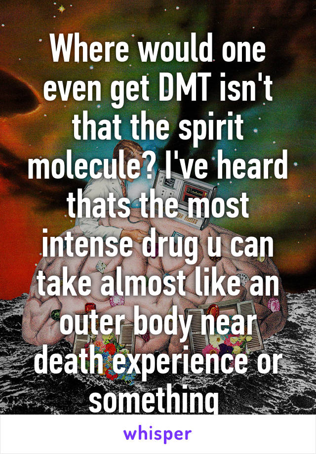 Where would one even get DMT isn't that the spirit molecule? I've heard thats the most intense drug u can take almost like an outer body near death experience or something 