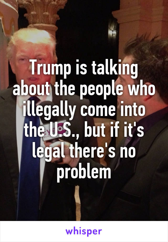 Trump is talking about the people who illegally come into the U.S., but if it's legal there's no problem