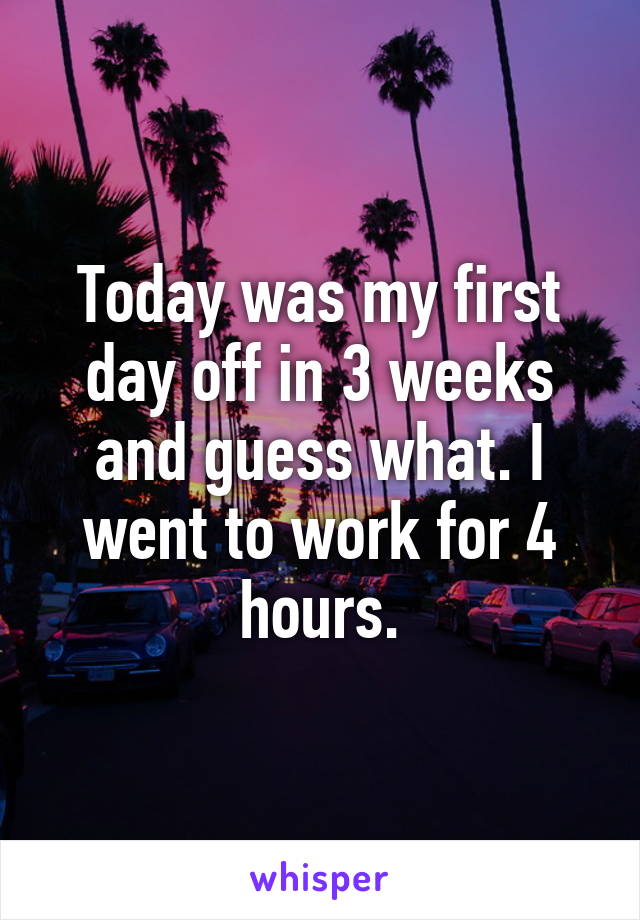 Today was my first day off in 3 weeks and guess what. I went to work for 4 hours.