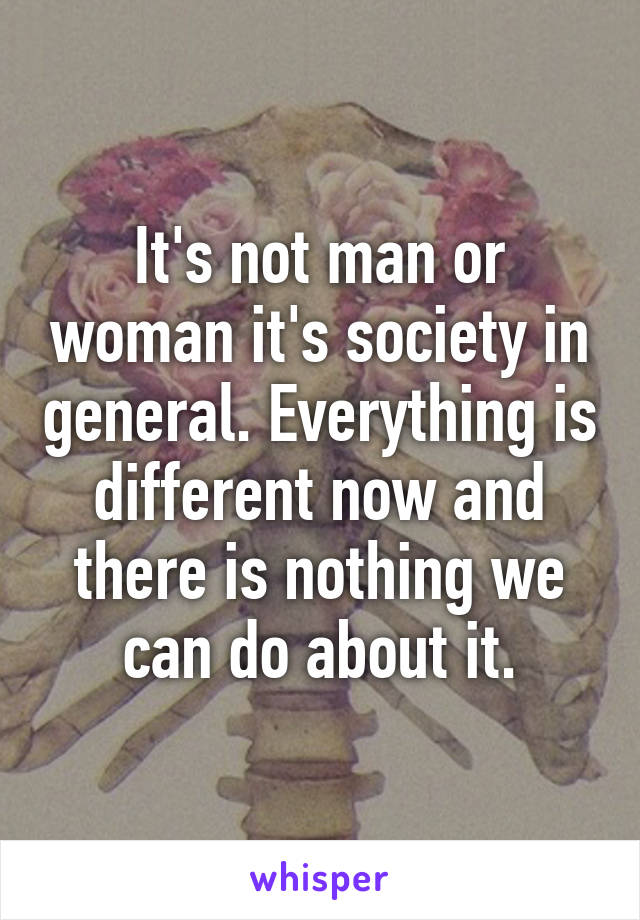 It's not man or woman it's society in general. Everything is different now and there is nothing we can do about it.