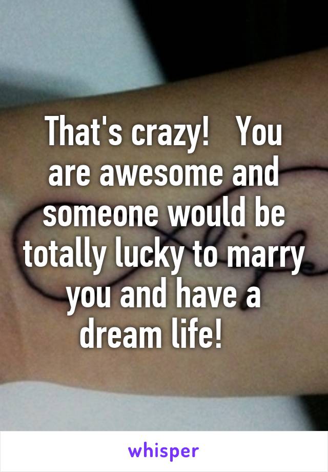 That's crazy!   You are awesome and someone would be totally lucky to marry you and have a dream life!   