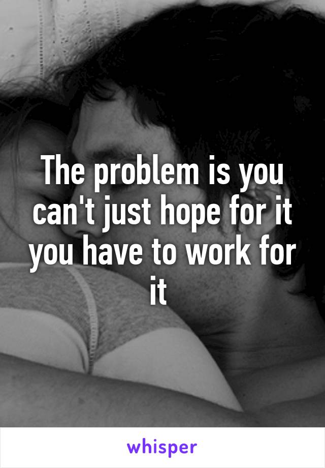 The problem is you can't just hope for it you have to work for it 
