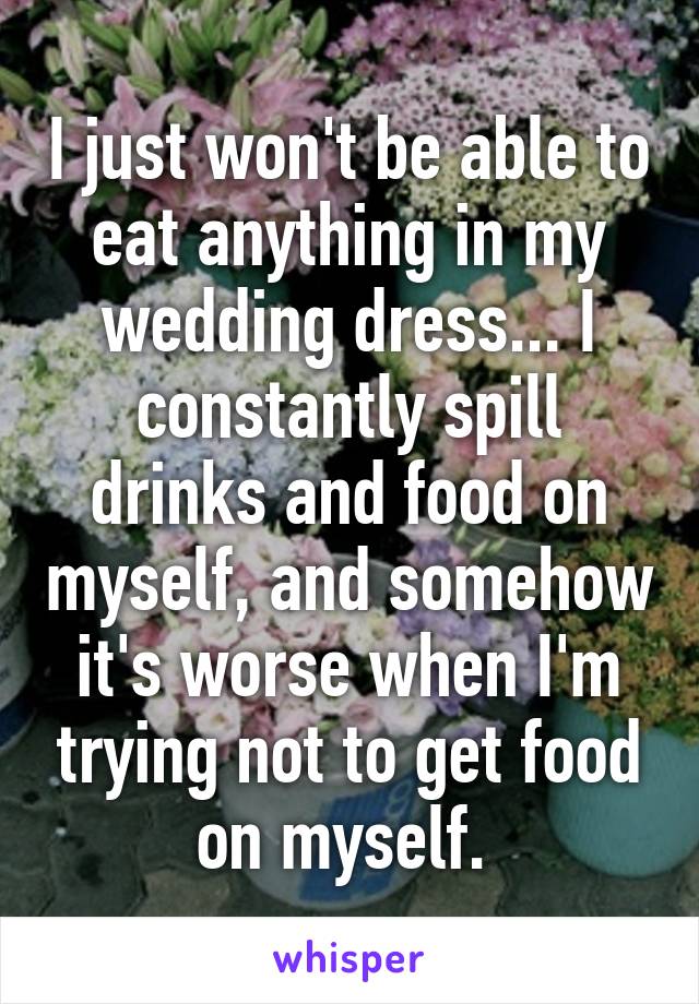 I just won't be able to eat anything in my wedding dress... I constantly spill drinks and food on myself, and somehow it's worse when I'm trying not to get food on myself. 