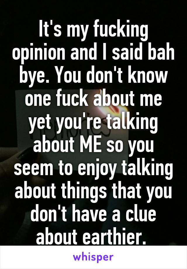 It's my fucking opinion and I said bah bye. You don't know one fuck about me yet you're talking about ME so you seem to enjoy talking about things that you don't have a clue about earthier. 