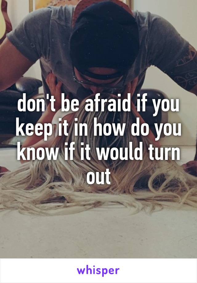 don't be afraid if you keep it in how do you know if it would turn out