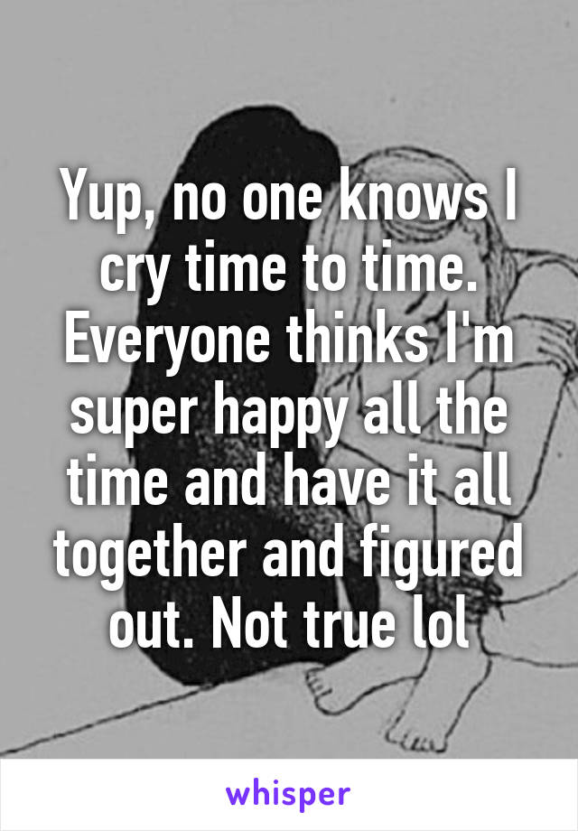 Yup, no one knows I cry time to time. Everyone thinks I'm super happy all the time and have it all together and figured out. Not true lol