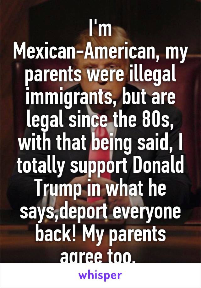 I'm Mexican-American, my parents were illegal immigrants, but are legal since the 80s, with that being said, I totally support Donald Trump in what he says,deport everyone back! My parents agree too. 