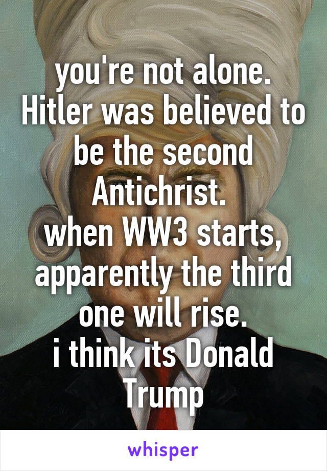 you're not alone. Hitler was believed to be the second Antichrist. 
when WW3 starts, apparently the third one will rise.
i think its Donald Trump