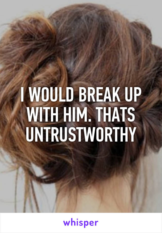 I WOULD BREAK UP WITH HIM. THATS UNTRUSTWORTHY