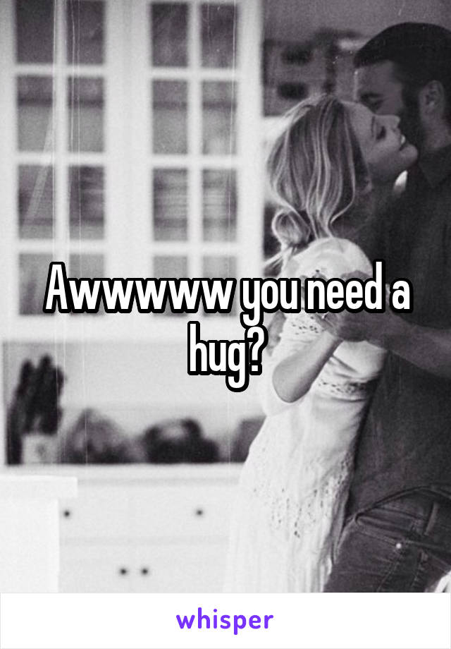 Awwwww you need a hug?