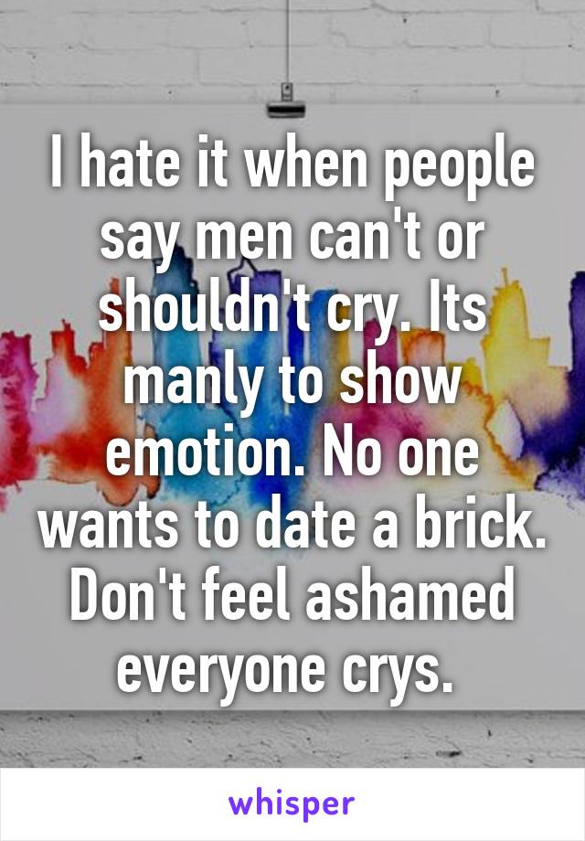 I hate it when people say men can't or shouldn't cry. Its manly to show emotion. No one wants to date a brick. Don't feel ashamed everyone crys. 