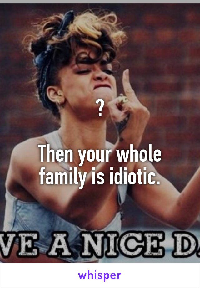 ?

Then your whole family is idiotic.