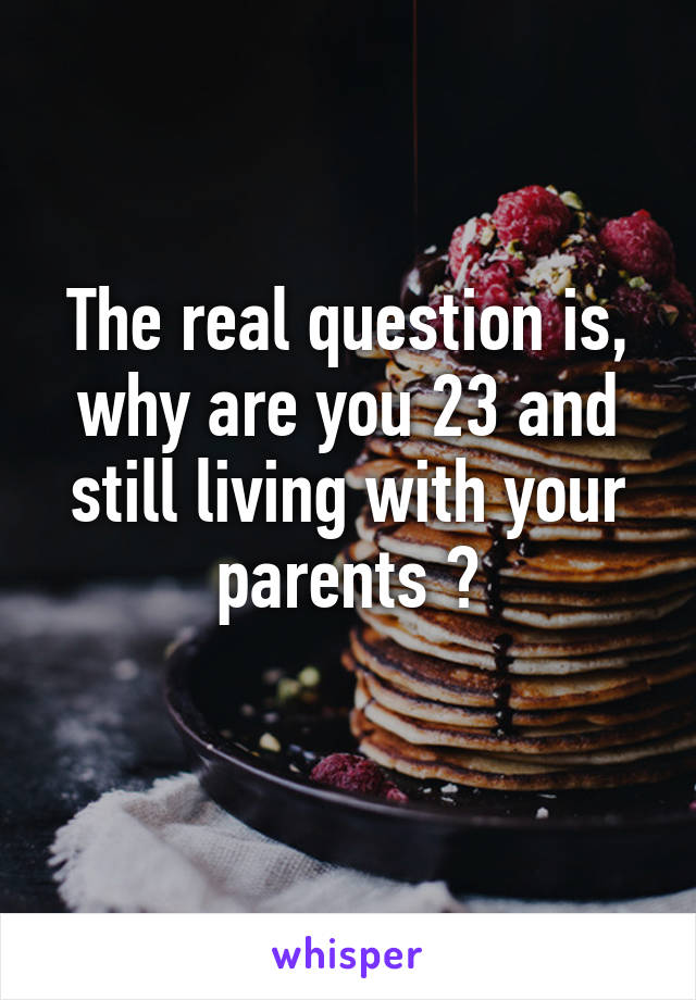 The real question is, why are you 23 and still living with your parents ?
