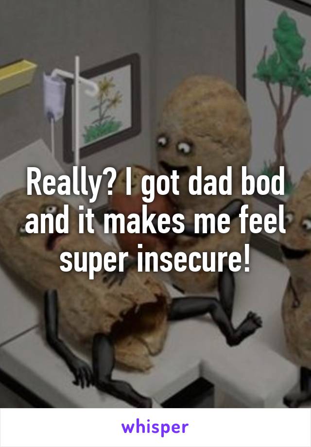 Really? I got dad bod and it makes me feel super insecure!