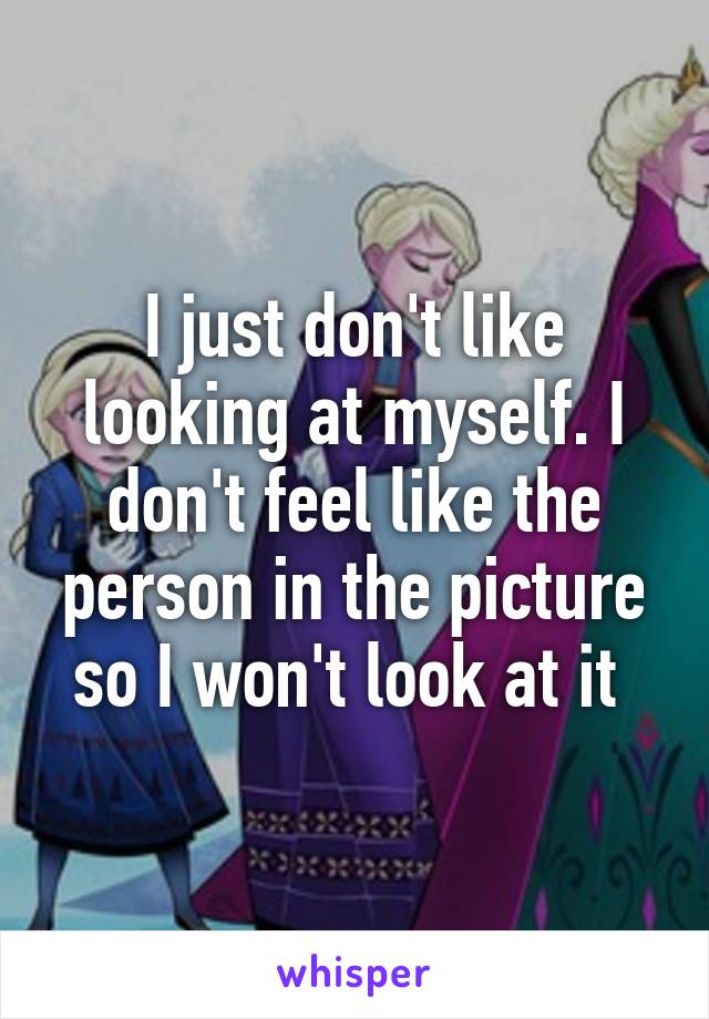 I just don't like looking at myself. I don't feel like the person in the picture so I won't look at it 