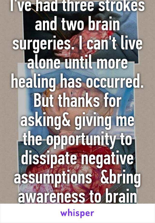 I've had three strokes and two brain surgeries. I can't live alone until more healing has occurred. But thanks for asking& giving me the opportunity to dissipate negative assumptions  &bring awareness to brain trauma.