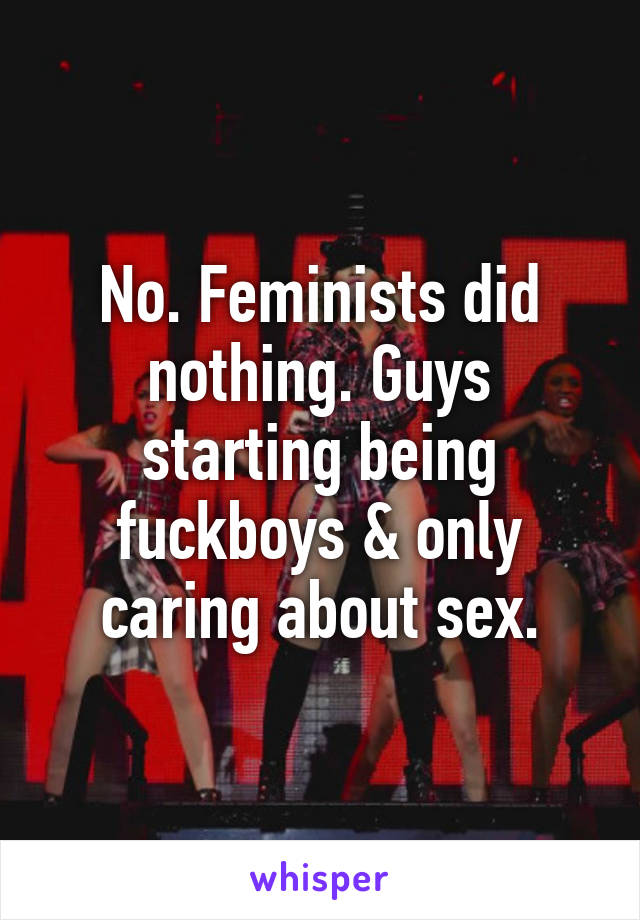 No. Feminists did nothing. Guys starting being fuckboys & only caring about sex.