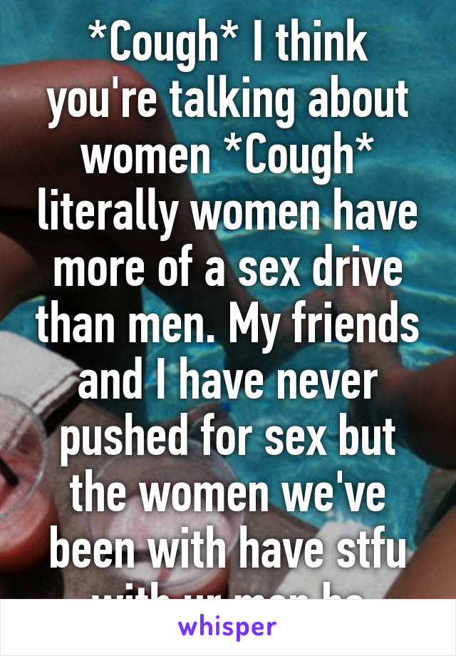 *Cough* I think you're talking about women *Cough* literally women have more of a sex drive than men. My friends and I have never pushed for sex but the women we've been with have stfu with ur men bs