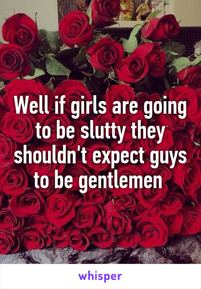 Well if girls are going to be slutty they shouldn't expect guys to be gentlemen 