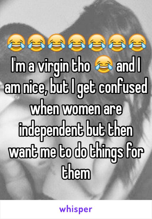 😂😂😂😂😂😂😂 I'm a virgin tho 😂 and I am nice, but I get confused when women are independent but then want me to do things for them