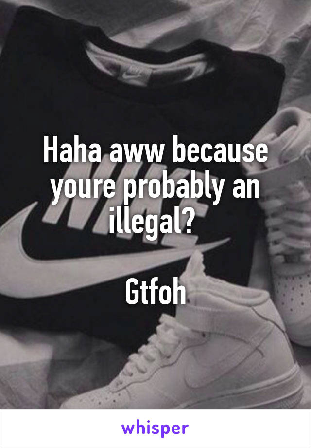 Haha aww because youre probably an illegal? 

Gtfoh