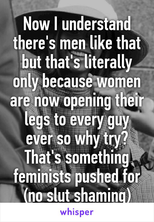 Now I understand there's men like that but that's literally only because women are now opening their legs to every guy ever so why try? That's something feminists pushed for (no slut shaming)