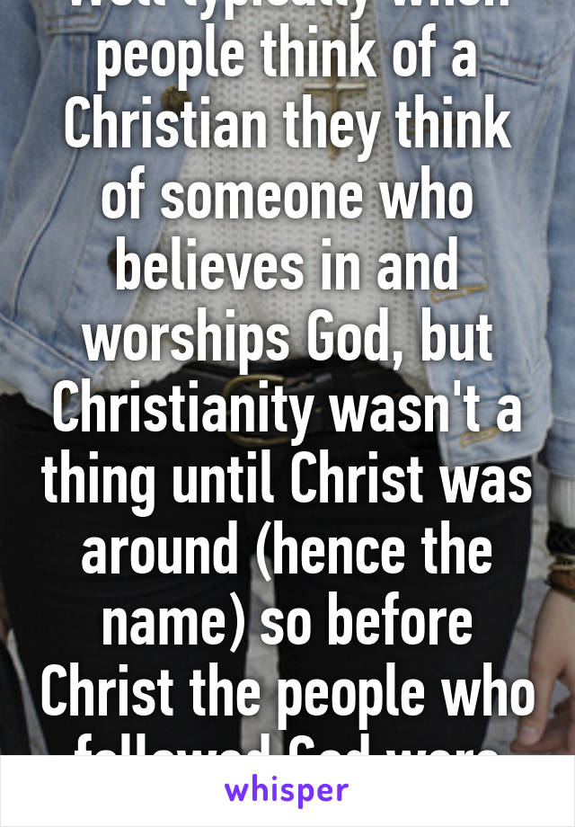 Well typically when people think of a Christian they think of someone who believes in and worships God, but Christianity wasn't a thing until Christ was around (hence the name) so before Christ the people who followed God were know as Jews