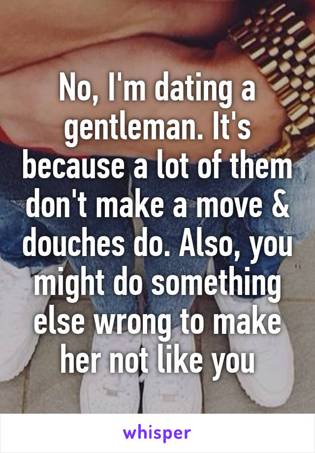 No, I'm dating a gentleman. It's because a lot of them don't make a move & douches do. Also, you might do something else wrong to make her not like you