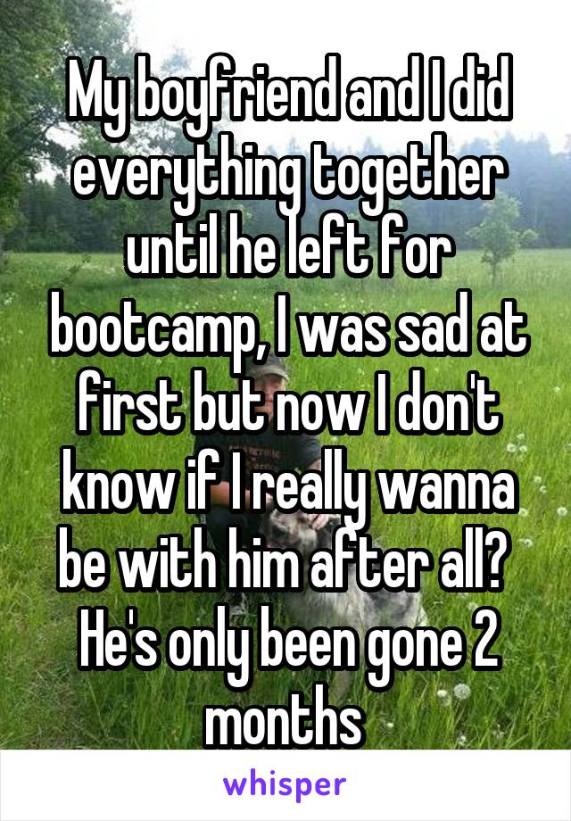 My boyfriend and I did everything together until he left for bootcamp, I was sad at first but now I don't know if I really wanna be with him after all?  He's only been gone 2 months 