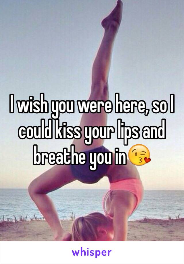 I wish you were here, so I could kiss your lips and breathe you in😘