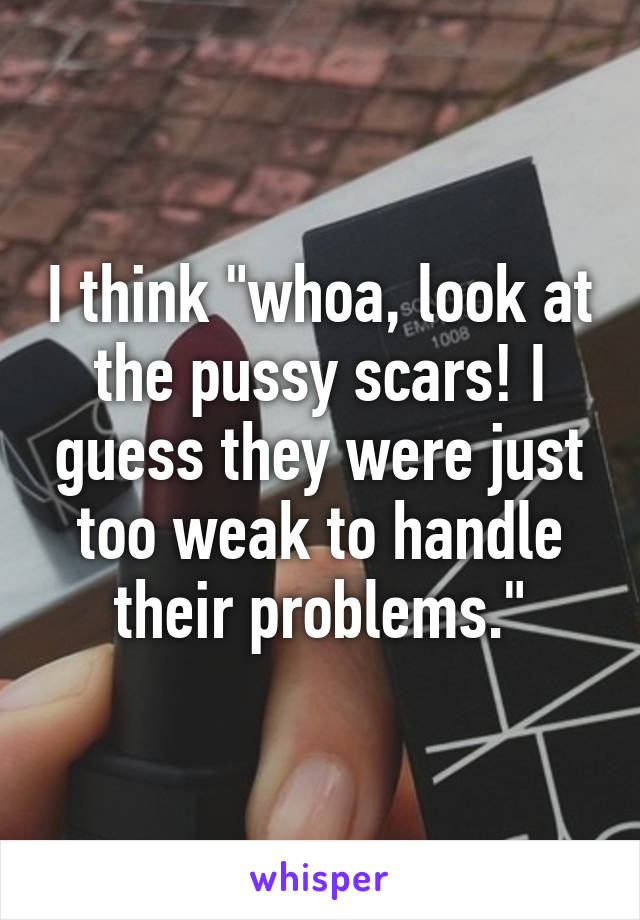 I think "whoa, look at the pussy scars! I guess they were just too weak to handle their problems."