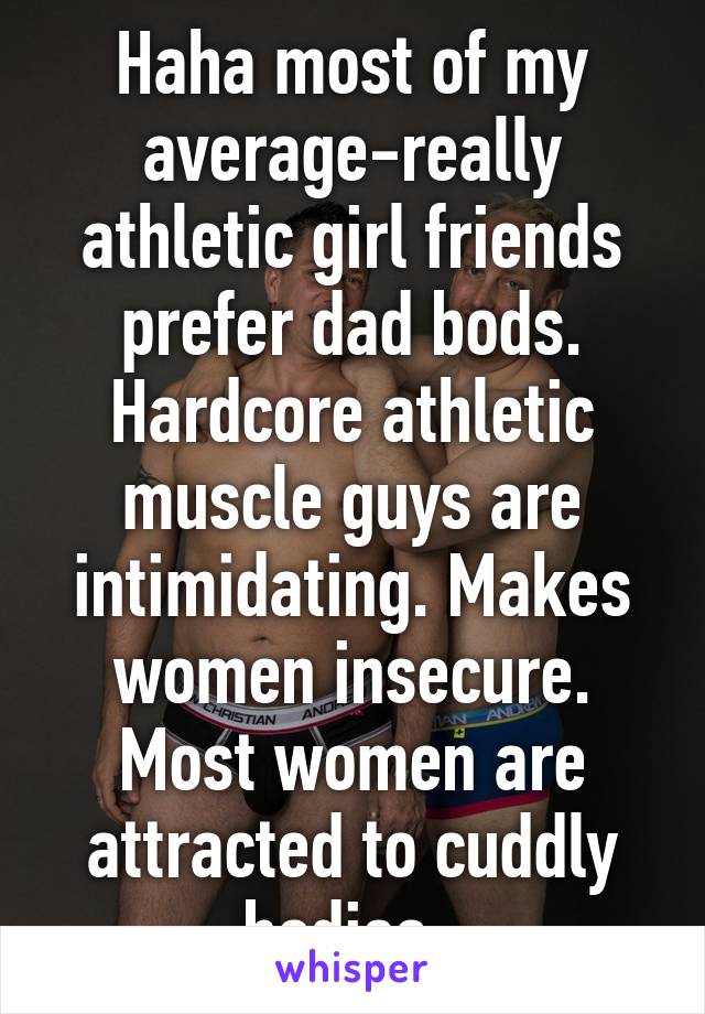 Haha most of my average-really athletic girl friends prefer dad bods. Hardcore athletic muscle guys are intimidating. Makes women insecure. Most women are attracted to cuddly bodies. 