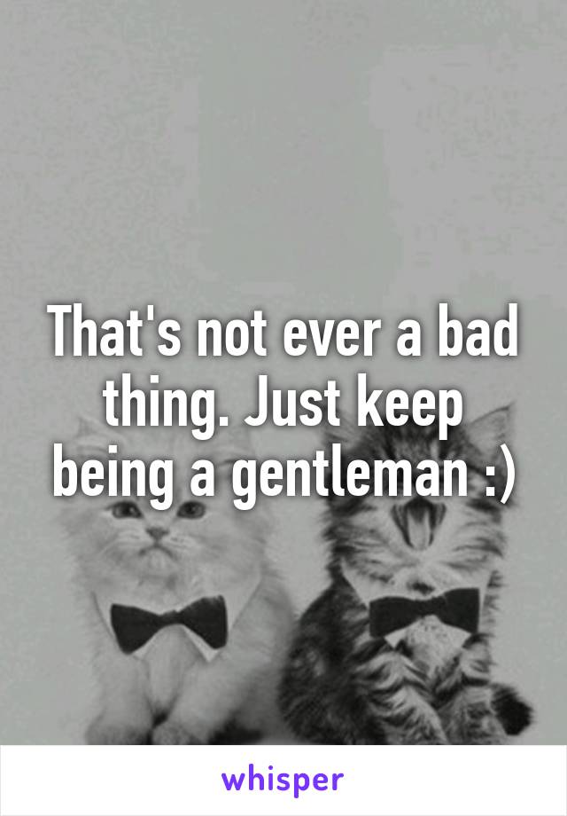 That's not ever a bad thing. Just keep being a gentleman :)