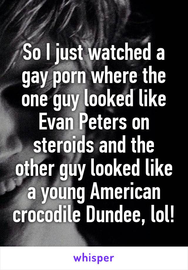 So I just watched a gay porn where the one guy looked like Evan Peters on steroids and the other guy looked like a young American crocodile Dundee, lol!