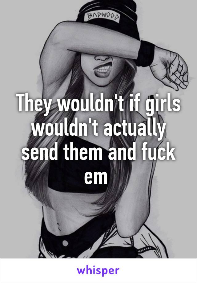 They wouldn't if girls wouldn't actually send them and fuck em 