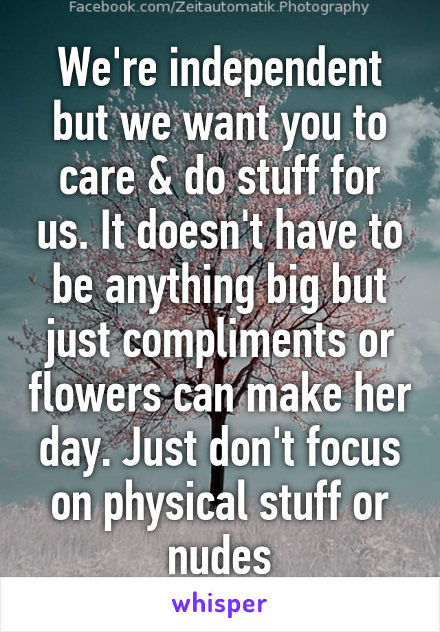 We're independent but we want you to care & do stuff for us. It doesn't have to be anything big but just compliments or flowers can make her day. Just don't focus on physical stuff or nudes