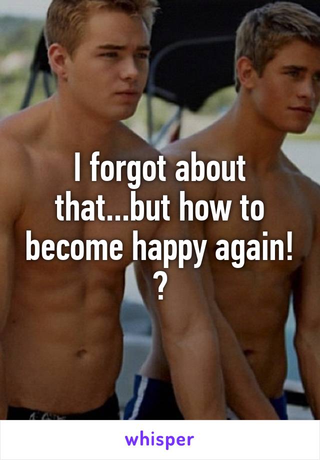 I forgot about that...but how to become happy again! ?