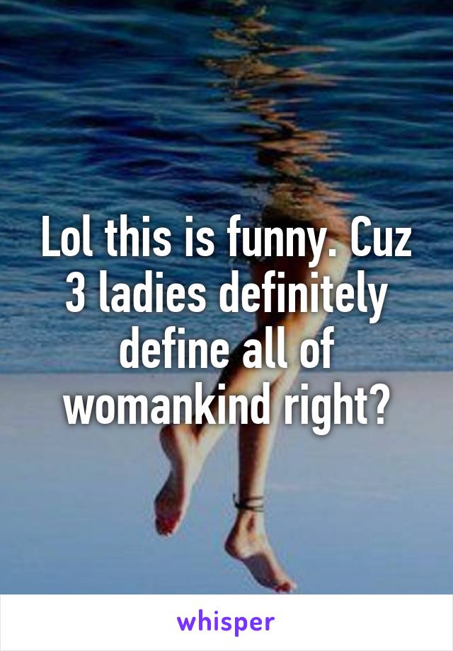 Lol this is funny. Cuz 3 ladies definitely define all of womankind right?