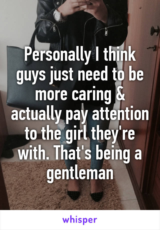 Personally I think guys just need to be more caring & actually pay attention to the girl they're with. That's being a gentleman