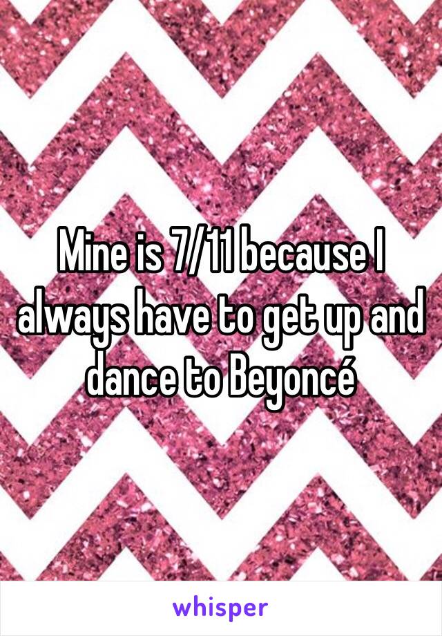 Mine is 7/11 because I always have to get up and dance to Beyoncé 