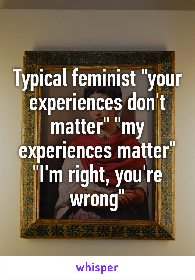 Typical feminist "your experiences don't matter" "my experiences matter" "I'm right, you're wrong"