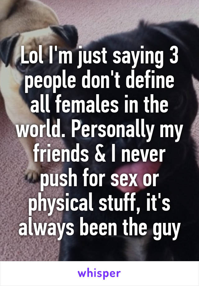 Lol I'm just saying 3 people don't define all females in the world. Personally my friends & I never push for sex or physical stuff, it's always been the guy