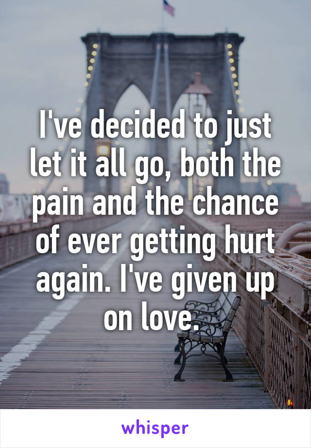 I've decided to just let it all go, both the pain and the chance of ever getting hurt again. I've given up on love. 